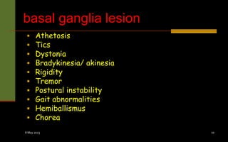 basal ganglia lesion
 Athetosis
 Tics
 Dystonia
 Bradykinesia/ akinesia
 Rigidity
 Tremor
 Postural instability
 Gait abnormalities
 Hemiballismus
 Chorea
8 May 2023 10
 