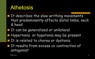 Athetosis
 It describes the slow writhing movements
that predominantly affects distal limbs, neck
& head
 It can be generalized or unilateral
 Hypertonia or hypotonia may be present
 It is related to chorea or dystonia
 It results from excess co contraction of
antagonist
8 May 2023 11
 