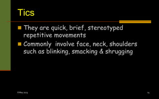 Tics
 They are quick, brief, stereotyped
repetitive movements
 Commonly involve face, neck, shoulders
such as blinking, smacking & shrugging
8 May 2023 14
 