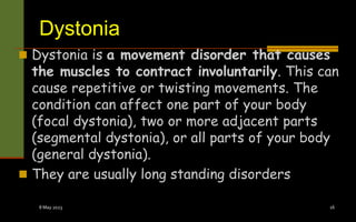 Dystonia
 Dystonia is a movement disorder that causes
the muscles to contract involuntarily. This can
cause repetitive or twisting movements. The
condition can affect one part of your body
(focal dystonia), two or more adjacent parts
(segmental dystonia), or all parts of your body
(general dystonia).
 They are usually long standing disorders
8 May 2023 16
 