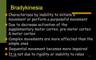 Bradykinesia
 Characterizes by inability to initiate a
movement or perform a purposeful movement
 Due to decrease activation of the
supplementary motor cortex, pre-motor cortex
& motor cortex
 Complex movements are more effected than the
simple ones
 Sequential movement becomes more impaired
 It is not due to rigidity or inability to relax
8 May 2023 18
 
