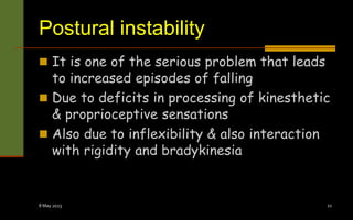 Postural instability
 It is one of the serious problem that leads
to increased episodes of falling
 Due to deficits in processing of kinesthetic
& proprioceptive sensations
 Also due to inflexibility & also interaction
with rigidity and bradykinesia
8 May 2023 21
 