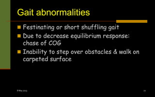 Gait abnormalities
 Festinating or short shuffling gait
 Due to decrease equilibrium response:
chase of COG
 Inability to step over obstacles & walk on
carpeted surface
8 May 2023 22
 