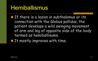 Hemiballismus
 If there is a lesion in subthalamus or its
connection with the Globus pallidus, the
patient develops a wild swinging movement
of arm and leg of opposite side of the body
termed as hemiballisums.
 It mostly improves with time.
8 May 2023 23
 