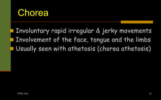 Chorea
 Involuntary rapid irregular & jerky movements
 Involvement of the face, tongue and the limbs
 Usually seen with athetosis (chorea athetosis)
8 May 2023 25
 