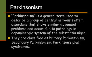 Parkinsonism
 “Parkinsonism” is a general term used to
describe a group of central nervous system
disorders that shows similar movement
problems and occur due to pathology in
dopaminergic system of the substantia nigra.
 They are classified as Primary Parkinsonism,
Secondary Parkinsonism, Parkinson’s plus
syndromes.
 
