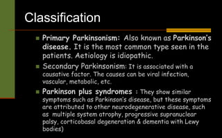 Classification
 Primary Parkinsonism: Also known as Parkinson’s
disease. It is the most common type seen in the
patients. Aetiology is idiopathic.
 Secondary Parkinsonism: It is associated with a
causative factor. The causes can be viral infection,
vascular, metabolic, etc.
 Parkinson plus syndromes : They show similar
symptoms such as Parkinson’s disease, but these symptoms
are attributed to other neurodegenerative disease, such
as multiple system atrophy, progressive supranuclear
palsy, corticobasal degeneration & dementia with Lewy
bodies)
 