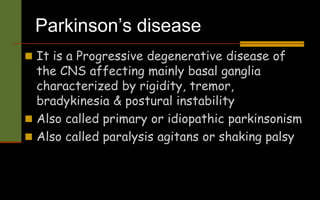 Parkinson’s disease
 It is a Progressive degenerative disease of
the CNS affecting mainly basal ganglia
characterized by rigidity, tremor,
bradykinesia & postural instability
 Also called primary or idiopathic parkinsonism
 Also called paralysis agitans or shaking palsy
 