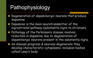 Pathophysiology
 Degeneration of dopaminergic neurons that produce
dopamine
 Dopamine is the main neurotransmitter of the
nigrostriatal pathway (substantia nigra to striatum).
 Pathology of the Parkinson’s disease involves
reduction in dopamine due to degeneration of
dopaminergic neurons present in the substantia nigra.
 As disease progress & neurons degenerate they
develop characteristic cytoplasmic inclusion bodies
called Lewy’s body
 