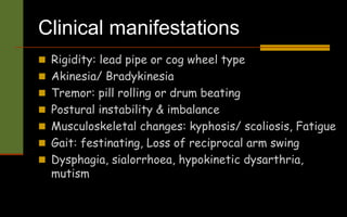 Clinical manifestations
 Rigidity: lead pipe or cog wheel type
 Akinesia/ Bradykinesia
 Tremor: pill rolling or drum beating
 Postural instability & imbalance
 Musculoskeletal changes: kyphosis/ scoliosis, Fatigue
 Gait: festinating, Loss of reciprocal arm swing
 Dysphagia, sialorrhoea, hypokinetic dysarthria,
mutism
 