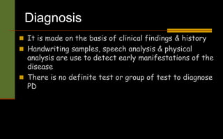 Diagnosis
 It is made on the basis of clinical findings & history
 Handwriting samples, speech analysis & physical
analysis are use to detect early manifestations of the
disease
 There is no definite test or group of test to diagnose
PD
 