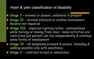 Hoen & yahr classification of disability
 Stage I – minimal or absent, unilateral if present
 Stage II – minimal bilateral or midline involvement.
Balance not impaired
 Stage III- impaired righting reflex , unsteadiness
while turning or raising from chair. Some activities are
restricted but patient can live independently & continue
some forms of employment
 Stage IV – all symptoms present & severe. Standing &
walking possible only with assistance
 Stage V – confined to bed or wheelchair
 