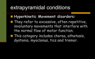 extrapyramidal conditions
 Hyperkinetic Movement disorders:
 They refer to excessive, often repetitive,
involuntary movements that interfere with
the normal flow of motor function.
 This category includes chorea, athetosis,
dystonia, myoclonus, tics and tremor.
 