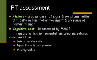 PT assessment
 History – gradual onset of signs & symptoms, initial
difficulty in fine motor movement & presence of
resting tremor
 Cognitive asst – is assessed by MMSE.
memory, attention, orientation, problem solving,
communication
 Late stage dementia
 Dysarthria & hypophonia
 Micrographia
 