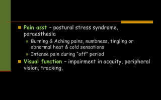  Pain asst – postural stress syndrome,
paraesthesia
 Burning & Aching pains, numbness, tingling or
abnormal heat & cold sensations
 Intense pain during “off” period
 Visual function – impairment in acquity, peripheral
vision, tracking,
 
