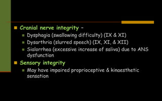  Cranial nerve integrity –
 Dysphagia (swallowing difficulty) (IX & XI)
 Dysarthria (slurred speech) (IX, XI, & XII)
 Sialorrhea (excessive increase of saliva) due to ANS
dysfunction
 Sensory integrity
 May have impaired proprioceptive & kinaesthetic
sensation
 
