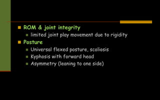  ROM & joint integrity
 limited joint play movement due to rigidity
 Posture
 Universal flexed posture, scoliosis
 Kyphosis with forward head
 Asymmetry (leaning to one side)
 