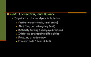  Gait, Locomotion, and Balance
 Impaired static or dynamic balance
 festinating gait (rapid, small steps)
 Shuffling gait (dragging feet)
 Difficulty turning & changing directions
 Initiating or stopping difficulties
 Freezing at a doorway
 Frequent falls & fear of falls
 