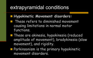 extrapyramidal conditions
 Hypokinetic Movement disorders:
 These refers to diminished movement
causing limitations in normal motor
functions.
 These are akinesia, hypokinesia (reduced
amplitude of movement), bradykinesia (slow
movement), and rigidity.
 Parkinsonism is the primary hypokinetic
movement disorders.
 