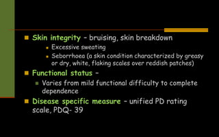  Skin integrity – bruising, skin breakdown
 Excessive sweating
 Seborrhoea (a skin condition characterized by greasy
or dry, white, flaking scales over reddish patches)
 Functional status –
 Varies from mild functional difficulty to complete
dependence
 Disease specific measure – unified PD rating
scale, PDQ- 39
 