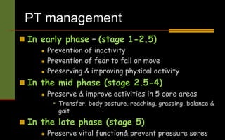 PT management
 In early phase – (stage 1-2.5)
 Prevention of inactivity
 Prevention of fear to fall or move
 Preserving & improving physical activity
 In the mid phase (stage 2.5-4)
 Preserve & improve activities in 5 core areas
 Transfer, body posture, reaching, grasping, balance &
gait
 In the late phase (stage 5)
 Preserve vital function& prevent pressure sores
 