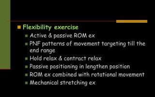  Flexibility exercise
 Active & passive ROM ex
 PNF patterns of movement targeting till the
end range
 Hold relax & contract relax
 Passive positioning in lengthen position
 ROM ex combined with rotational movement
 Mechanical stretching ex
 