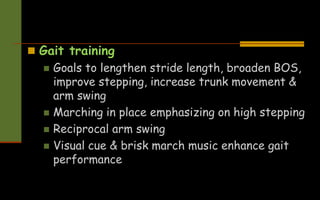  Gait training
 Goals to lengthen stride length, broaden BOS,
improve stepping, increase trunk movement &
arm swing
 Marching in place emphasizing on high stepping
 Reciprocal arm swing
 Visual cue & brisk march music enhance gait
performance
 