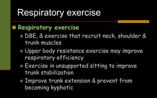 Respiratory exercise
 Respiratory exercise
 DBE, & exercise that recruit neck, shoulder &
trunk muscles
 Upper body resistance exercise may improve
respiratory efficiency
 Exercise in unsupported sitting to improve
trunk stabilization
 Improve trunk extension & prevent from
becoming kyphotic
 