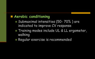  Aerobic conditioning
 Submaximal intensities (50- 70% ) are
indicated to improve CV response
 Training modes include UL & LL ergometer,
walking
 Regular exercise is recommended
 