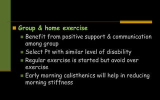  Group & home exercise
 Benefit from positive support & communication
among group
 Select Pt with similar level of disability
 Regular exercise is started but avoid over
exercise
 Early morning calisthenics will help in reducing
morning stiffness
 