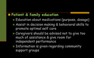  Patient & family education
 Education about medications (purpose, dosage)
 Assist in decision making & behavioral skills to
promote optimal self care
 Caregivers should be advised not to give too
much of assistance & give room for
independent performance
 Information is given regarding community
support groups
 