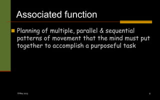 Associated function
 Planning of multiple, parallel & sequential
patterns of movement that the mind must put
together to accomplish a purposeful task
8 May 2023 9
 