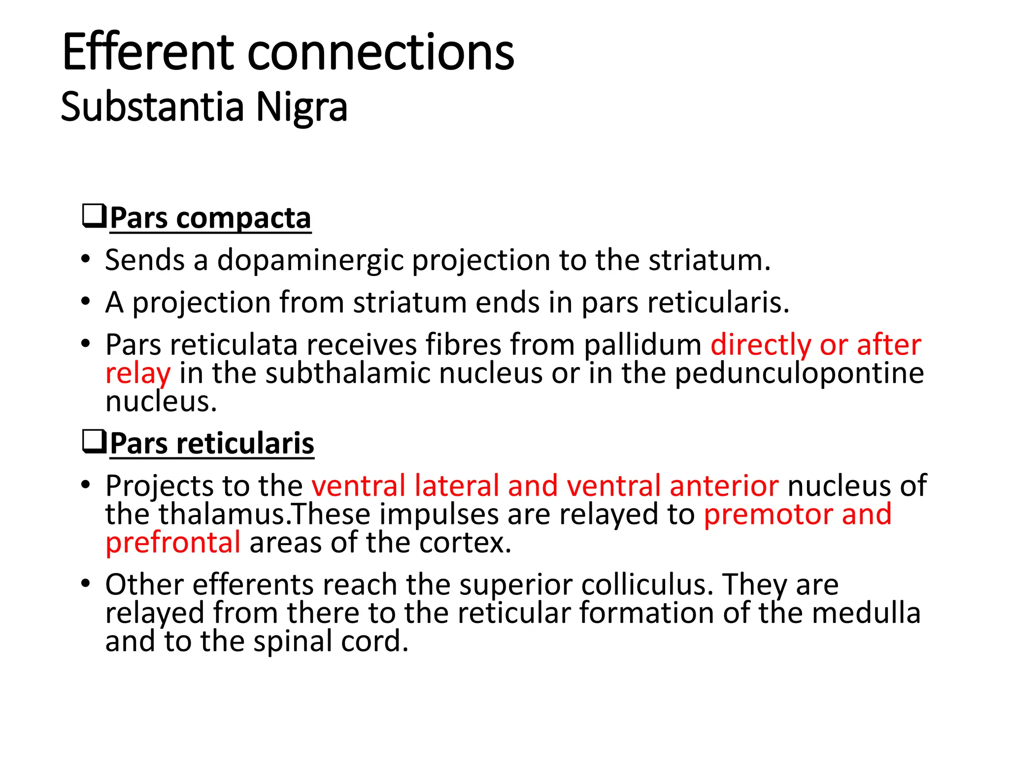Efferent connections
Substantia Nigra
Pars compacta
• Sends a dopaminergic projection to the striatum.
• A projection from striatum ends in pars reticularis.
• Pars reticulata receives fibres from pallidum directly or after
relay in the subthalamic nucleus or in the pedunculopontine
nucleus.
Pars reticularis
• Projects to the ventral lateral and ventral anterior nucleus of
the thalamus.These impulses are relayed to premotor and
prefrontal areas of the cortex.
• Other efferents reach the superior colliculus. They are
relayed from there to the reticular formation of the medulla
and to the spinal cord.
 