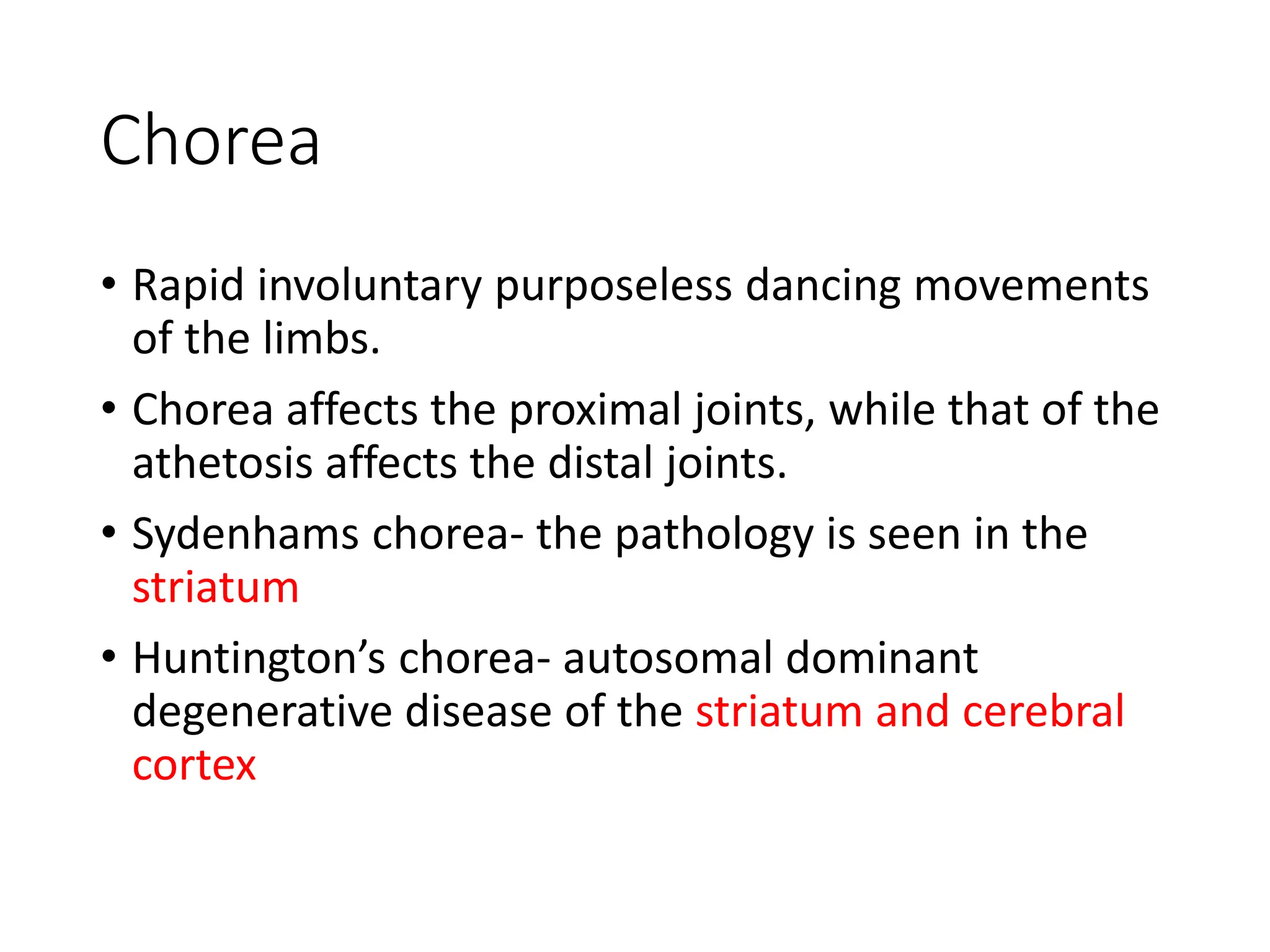 Chorea
• Rapid involuntary purposeless dancing movements
of the limbs.
• Chorea affects the proximal joints, while that of the
athetosis affects the distal joints.
• Sydenhams chorea- the pathology is seen in the
striatum
• Huntington’s chorea- autosomal dominant
degenerative disease of the striatum and cerebral
cortex
 