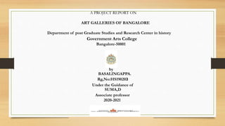 A PROJECT REPORT ON
ART GALLERIES OF BANGALORE
Department of post Graduate Studies and Research Center in history
Government Arts College
Bangalore-50001
by
BASALINGAPPA.
Rg,No:HS190203
Under the Guidance of
SUMA,D
Associate professor
2020-2021
 
