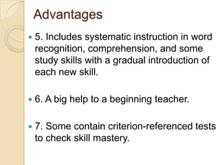 Advantages 5. Includes systematic instruction in word recognition, comprehension, and some study skills with a gradual introduction of each new skill. 6. A big help to a beginning teacher.7. Some contain criterion-referenced tests to check skill mastery.