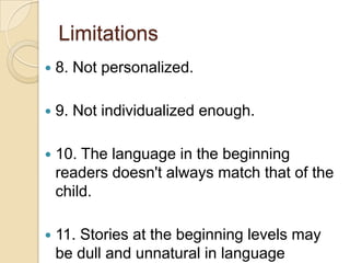 Limitations8. Not personalized.9. Not individualized enough.10. The language in the beginning readers doesn't always match that of the child. 11. Stories at the beginning levels may be dull and unnatural in language patterns.