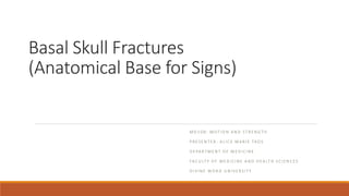 Basal Skull Fractures
(Anatomical Base for Signs)
M D 1 0 8 : M OT I O N A N D S T R E N G T H
P R E S E N T E R : A L I C E M A R I E TA O S
D E PA R T M E N T O F M E D I C I N E
FA C U LT Y O F M E D I C I N E A N D H E A LT H S C I E N C E S
D I V I N E W O R D U N I V E R S I T Y
 