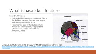 What is basal skull fracture
Basal Skull Fracture -
◦ Type of skull fracture which occurs in the floor of
the skull that is around the eyes, ears, nose or
back near the spine (Ellis, 2015)
◦ Fracture of the base of the skull specifically
involves the temporal bone, occipital bone,
sphenoid bone, and/or ethmoid bone
(Wikipedia, 2016)
Morgan, B. (1999, November 19). Overview of Adult Brain Function. Retrieved from
https://web.archive.org/web/20080227162001/http://www.orlandoregional.org/pdf%20folder/overview%20adult%20brain%
20injury.pdf
 
