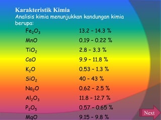 Fe2O3 13.2 – 14.3 %
MnO 0.19 – 0.22 %
TiO2 2.8 – 3.3 %
CaO 9.9 – 11.8 %
K2O 0.53 – 1.3 %
SiO2 40 – 43 %
Na2O 0.62 – 2.5 %
Al2O3 11.8 – 12.7 %
P2O5 0.57 – 0.65 %
MgO 9.15 – 9.8 %
Karakteristik Kimia
Analisis kimia menunjukkan kandungan kimia
berupa:
Next
 