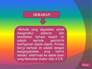 SEBARAN
Metode yang digunakan untuk
mengetahui sebaran dan
kedalaman batuan basalt ini
adalah metode geolistrik
konfigurasi dipole-dipole. Prinsip
kerja metode ini adalah dengan
menginjeksikan arus listrik
melalui elektroda ke dalam bumi
yang kemudian diukur nilai V I R
Next
 