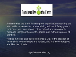 Remineralize the Earth is a nonprofit organization assisting the worldwide movement of remineralizing soils with finely ground rock dust, sea minerals and other natural and sustainable means to increase the growth, health, and nutrient value of all plant life.  Adding minerals and trace elements is vital to the creation of fertile soils, healthy crops and forests, and is a key strategy to stabilize the climate. http://remineralize.org 