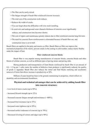 • The fiber can be easily mixed.
     • The fatigue strength of basalt fiber reinforced concrete increases.
     • The total cost of the construction work reduces.
     • Reduces the width of cracks.
     • You can forget about the difficulties with wire mesh installing.
     • In reservoirs and underground water channels thickness of concrete cover significantly
       reduces, and construction time becomes shorter.
     • The cost of repairs and maintenance greatly reduces due to fiber reinforced concrete long life term .
     • The need for concrete floors reinforcement is eliminated because of basalt fiber use, and
       construction time is cut in half.
Basalt fibers are applied in the putty and mastics as filler. Basalt fibers as filler can improve the
mechanical properties of the mastic, prevent cracks in the coating in cold weather, reduce mastic fluidity
under the impact of heat.

                                            Fiber reinforced concrete blocks
         Basalt fiber is very popular among manufacturers of concrete blocks, concrete blocks and other
blocks of cellular concrete, as well as different types of paving stones and paving slabs.

          During production and transportation of foam blocks reinforced by basalt fiber in an amount of
0.6 - 1.2 kg per 1 cubic meter the number of defective foam products is significantly reduced, the quality
of goods is upgraded. Basalt fiber also reduces the initial and final blocks maturing and accelerates
turnover of forms that allows increase in productivity at 50%.

          Millions of years basalt has been in the ground, maintaining its properties, which reflects its
durability and environmental friendliness.

          Physical and technical advantages that can be achieved by adding basalt fiber
                                 into concrete structure:
- Low level of micro cracks (up to 90%);

- Increased flexural strength (up to 35%)

- Increased concrete fatigue strength and resistance (> 400%);

- Increased frost resistance (up to 35%)

- Increased water tightness (up to 50%);

- Increased surface endurance of concrete (up to 70%);

- Decreased slivering of corners and edges (up to 90%).
 