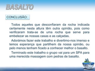 Todos aqueles que desconfiaram da rocha indicada
certamente nesta altura têm outra opinião, pois como
verificaram trata-se de uma rocha que serve para
embelezar as nossas casas e as calçadas.
Adorámos fazer este trabalho e divertimo-nos imenso e
temos esperança que partilhem da nossa opinião, ou
pelo menos tenham ficado a conhecer melhor o basalto.
Terminado este trabalho o grupo vai para um SPA para
uma merecida massagem com pedras de basalto.
CONCLUSÃO:
 