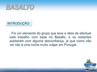 Foi um elemento do grupo que teve a ideia de efectuar
este trabalho com base no Basalto, e os restantes
aceitaram com alguma desconfiança, já que como irão
ver não é uma rocha muito vulgar em Portugal.
INTRODUÇÃO:
 