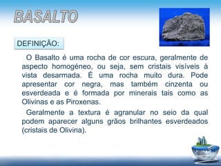 O Basalto é uma rocha de cor escura, geralmente de
aspecto homogéneo, ou seja, sem cristais visíveis à
vista desarmada. É uma rocha muito dura. Pode
apresentar cor negra, mas também cinzenta ou
esverdeada e é formada por minerais tais como as
Olivinas e as Piroxenas.
Geralmente a textura é agranular no seio da qual
podem aparecer alguns grãos brilhantes esverdeados
(cristais de Olivina).
DEFINIÇÃO:
 