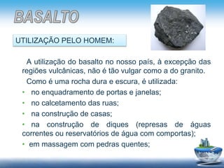 A utilização do basalto no nosso país, à excepção das
regiões vulcânicas, não é tão vulgar como a do granito.
Como é uma rocha dura e escura, é utilizada:
• no enquadramento de portas e janelas;
• no calcetamento das ruas;
• na construção de casas;
• na construção de diques (represas de águas
correntes ou reservatórios de água com comportas);
• em massagem com pedras quentes;
UTILIZAÇÃO PELO HOMEM:
 