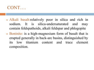 CONT….
 Alkali basalt:relatively poor in silica and rich in
sodium. It is silica-undersaturated and may
contain feldspathoids, alkali feldspar and phlogopite
 Boninite: is a high-magnesium form of basalt that is
erupted generally in back-arc basins, distinguished by
its low titanium content and trace element
composition.
 