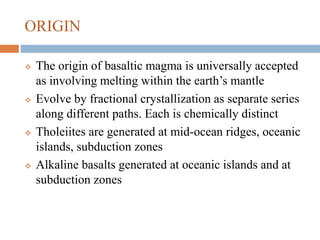 ORIGIN
 The origin of basaltic magma is universally accepted
as involving melting within the earth’s mantle
 Evolve by fractional crystallization as separate series
along different paths. Each is chemically distinct
 Tholeiites are generated at mid-ocean ridges, oceanic
islands, subduction zones
 Alkaline basalts generated at oceanic islands and at
subduction zones
 