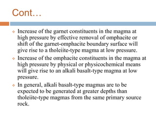 Cont…
 Increase of the garnet constituents in the magma at
high pressure by effective removal of omphacite or
shift of the garnet-omphacite boundary surface will
give rise to a tholeiite-type magma at low pressure.
 Increase of the omphacite constituents in the magma at
high pressure by physical or physicochemical means
will give rise to an alkali basalt-type magma at low
pressure.
 In general, alkali basalt-type magmas are to be
expected to be generated at greater depths than
tholeiite-type magmas from the same primary source
rock.
 